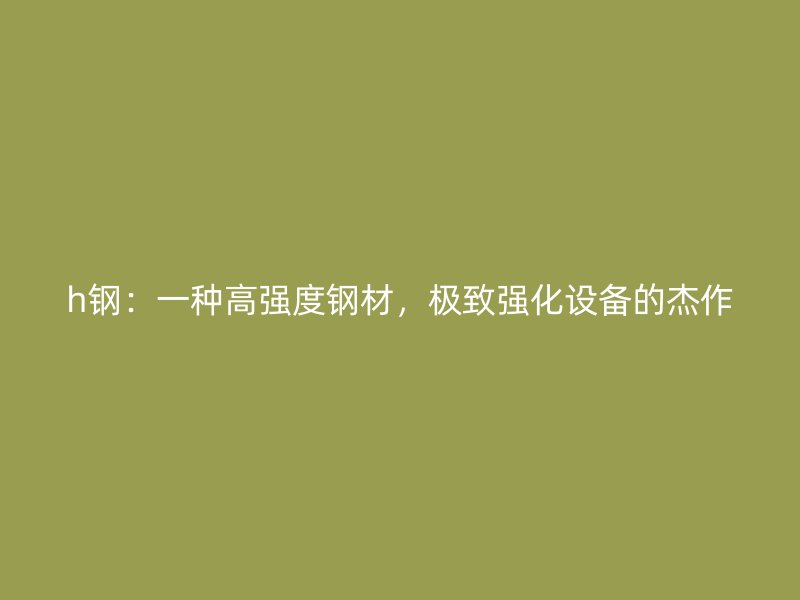 h鋼：一種高強度鋼材，極致強化設(shè)備的杰作