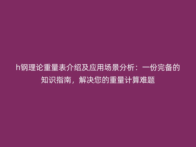 h鋼理論重量表介紹及應用場景分析：一份完備的知識指南，解決您的重量計算難題