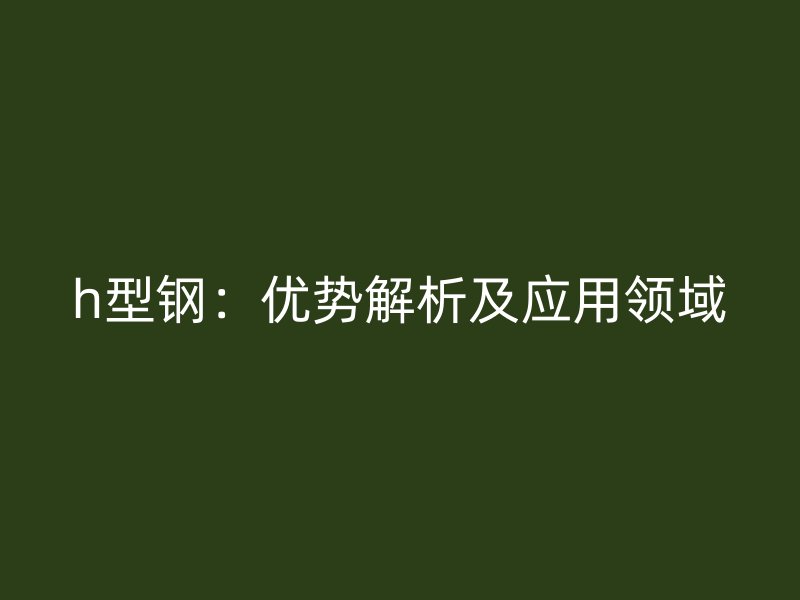h型鋼：優(yōu)勢(shì)解析及應(yīng)用領(lǐng)域