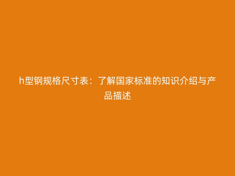 h型鋼規(guī)格尺寸表：了解國家標準的知識介紹與產品描述