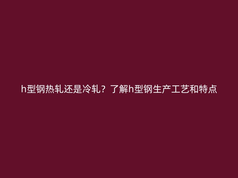 h型鋼熱軋還是冷軋？了解h型鋼生產(chǎn)工藝和特點(diǎn)
