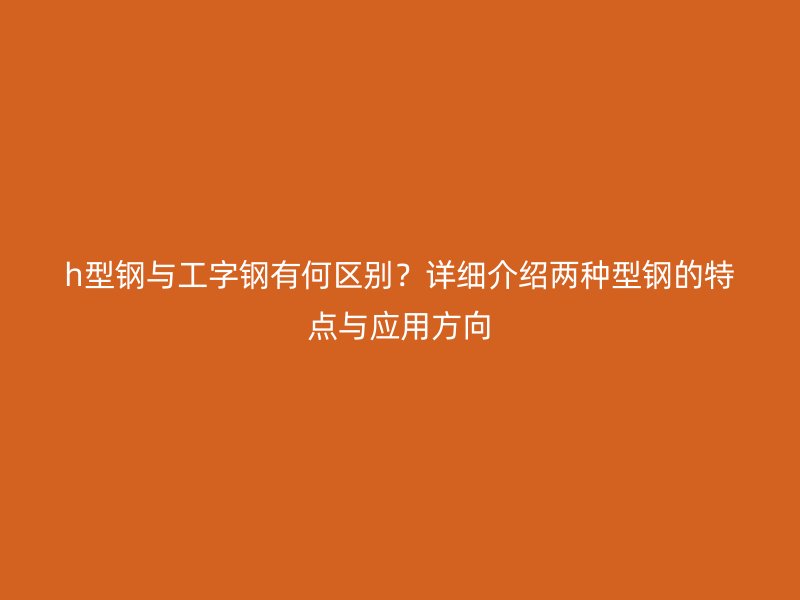h型鋼與工字鋼有何區(qū)別？詳細介紹兩種型鋼的特點與應用方向