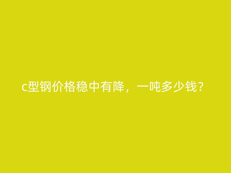 c型鋼價格穩(wěn)中有降，一噸多少錢？