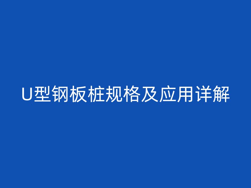 U型鋼板樁規(guī)格及應(yīng)用詳解