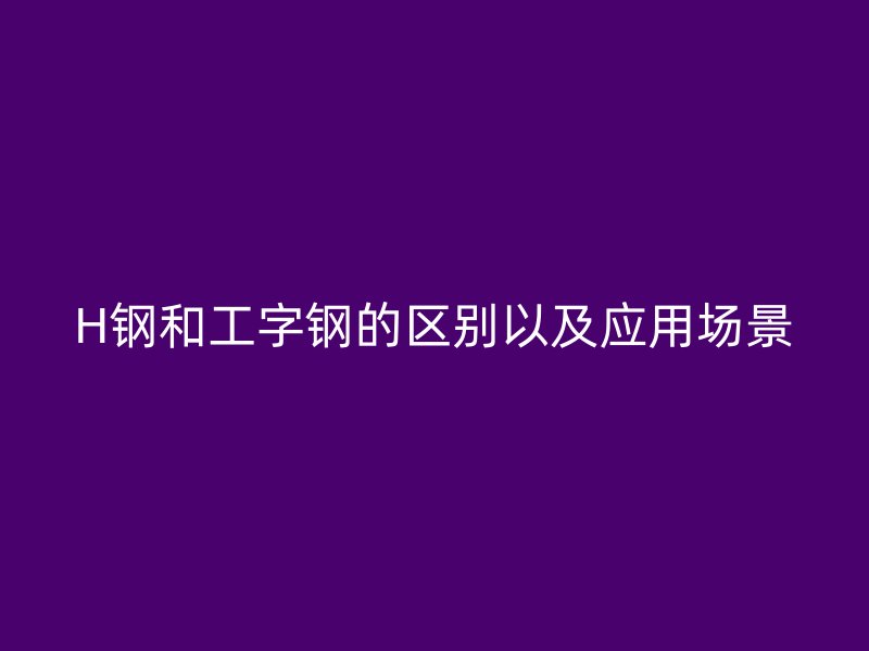 H鋼和工字鋼的區(qū)別以及應(yīng)用場景