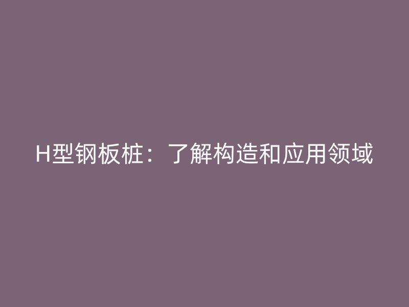 H型鋼板樁：了解構(gòu)造和應(yīng)用領(lǐng)域