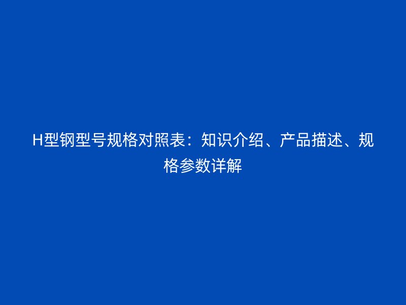 H型鋼型號規(guī)格對照表：知識介紹、產(chǎn)品描述、規(guī)格參數(shù)詳解