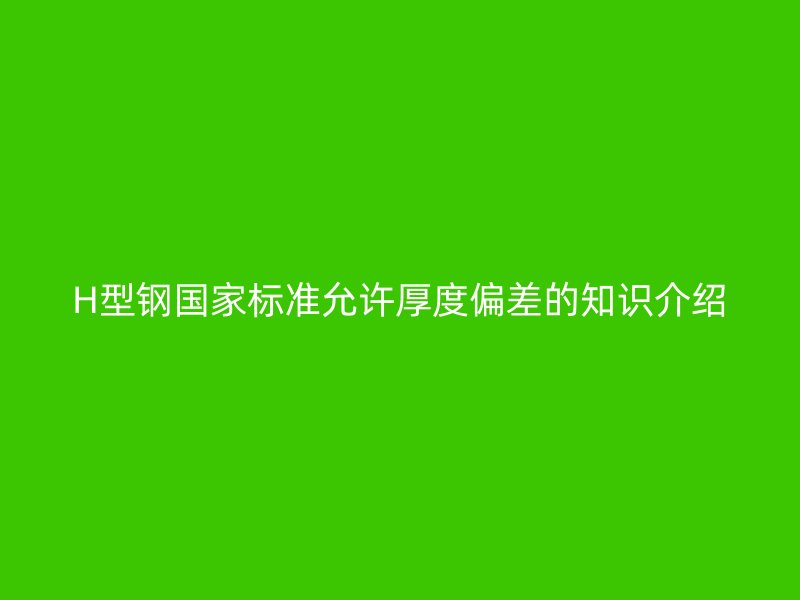 H型鋼國家標(biāo)準(zhǔn)允許厚度偏差的知識介紹