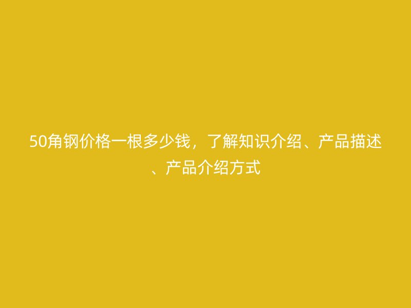 50角鋼價(jià)格一根多少錢(qián)，了解知識(shí)介紹、產(chǎn)品描述、產(chǎn)品介紹方式