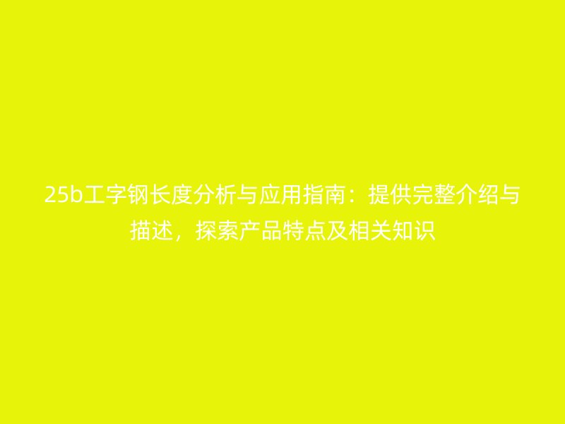 25b工字鋼長(zhǎng)度分析與應(yīng)用指南：提供完整介紹與描述，探索產(chǎn)品特點(diǎn)及相關(guān)知識(shí)