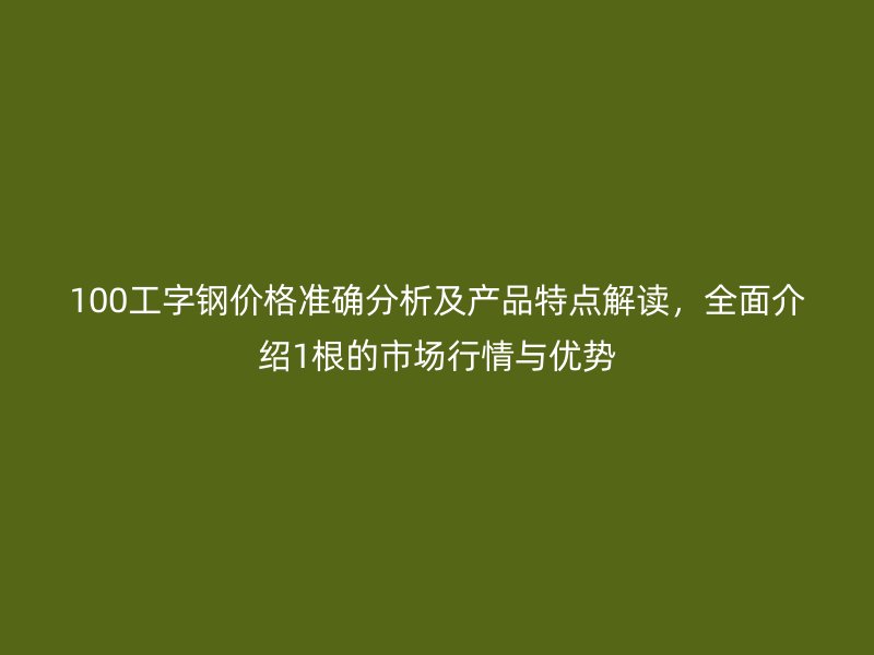 100工字鋼價格準確分析及產(chǎn)品特點解讀，全面介紹1根的市場行情與優(yōu)勢