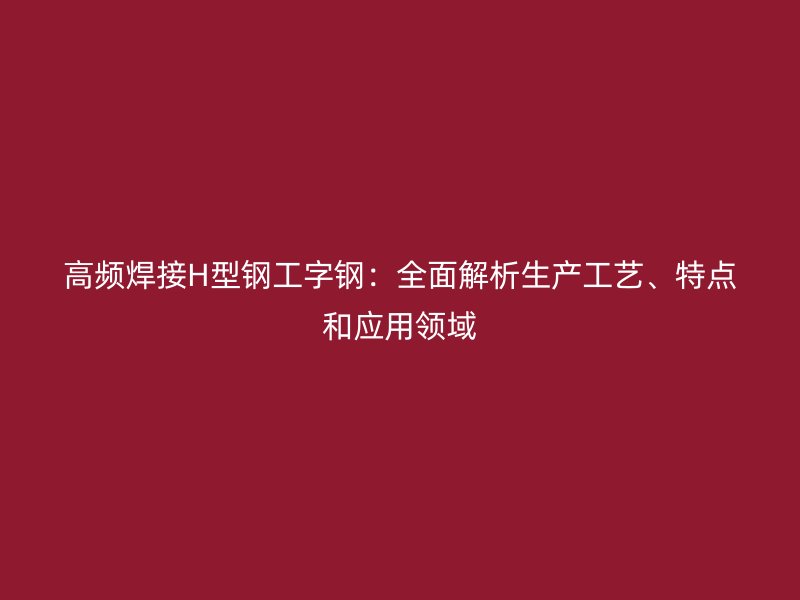 高頻焊接H型鋼工字鋼：全面解析生產(chǎn)工藝、特點和應用領域