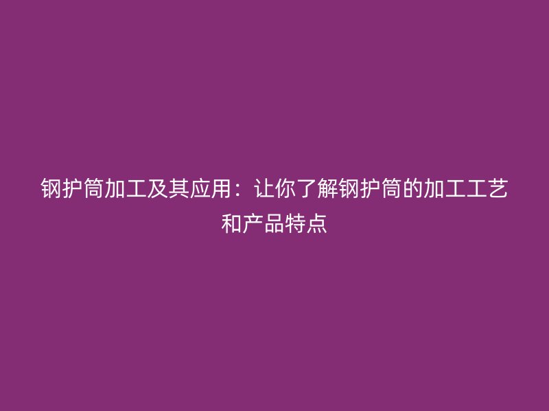 鋼護(hù)筒加工及其應(yīng)用：讓你了解鋼護(hù)筒的加工工藝和產(chǎn)品特點(diǎn)