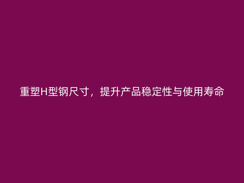 重塑H型鋼尺寸，提升產(chǎn)品穩(wěn)定性與使用壽命