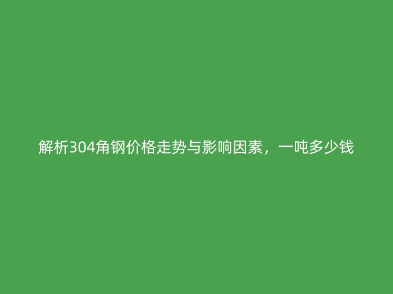 解析304角鋼價格走勢與影響因素，一噸多少錢
