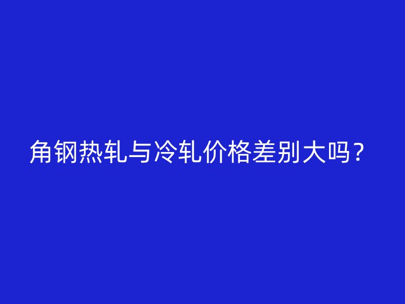 角鋼熱軋與冷軋價格差別大嗎？