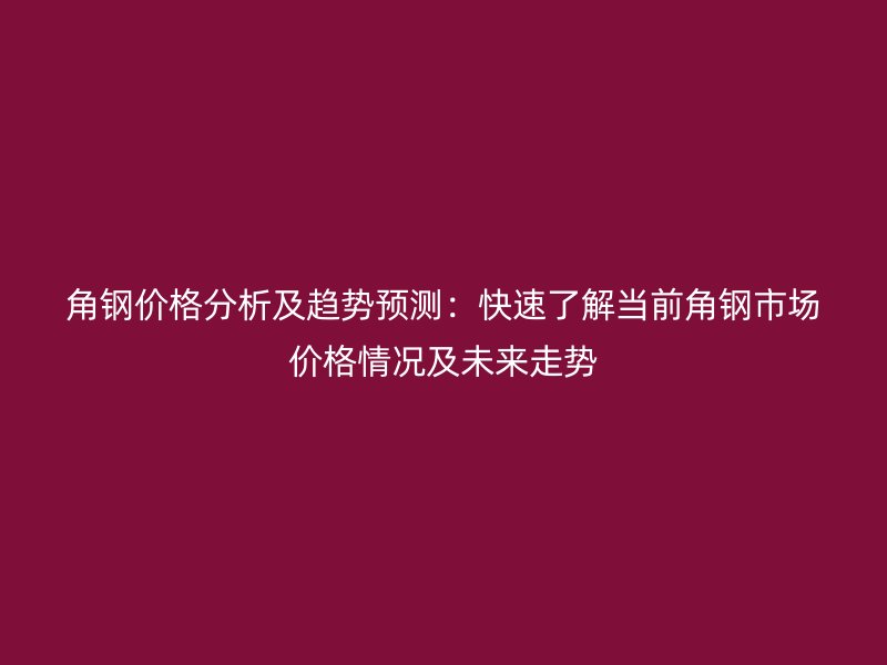 角鋼價(jià)格分析及趨勢(shì)預(yù)測(cè)：快速了解當(dāng)前角鋼市場(chǎng)價(jià)格情況及未來走勢(shì)