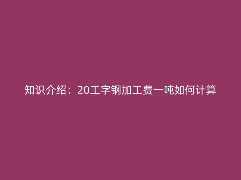 知識(shí)介紹：20工字鋼加工費(fèi)一噸如何計(jì)算