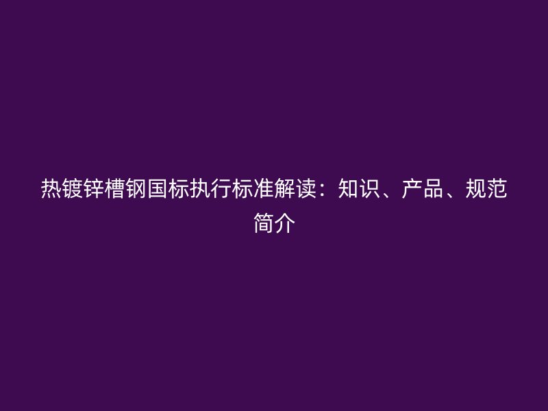 熱鍍鋅槽鋼國標執(zhí)行標準解讀：知識、產品、規(guī)范簡介