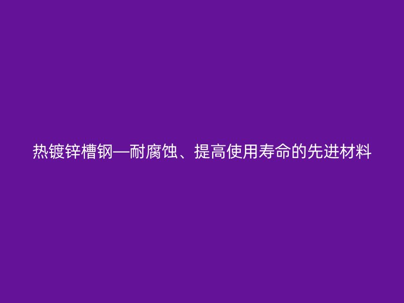 熱鍍鋅槽鋼—耐腐蝕、提高使用壽命的先進材料