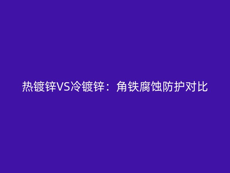 熱鍍鋅VS冷鍍鋅：角鐵腐蝕防護(hù)對(duì)比