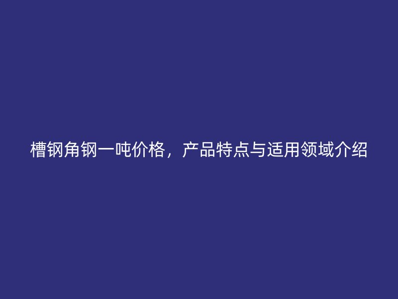 槽鋼角鋼一噸價格，產(chǎn)品特點與適用領(lǐng)域介紹