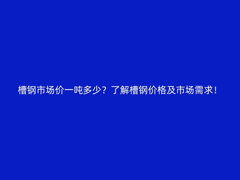 槽鋼市場價一噸多少？了解槽鋼價格及市場需求！