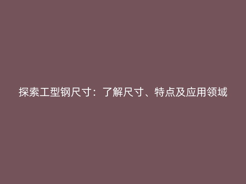探索工型鋼尺寸：了解尺寸、特點及應用領域