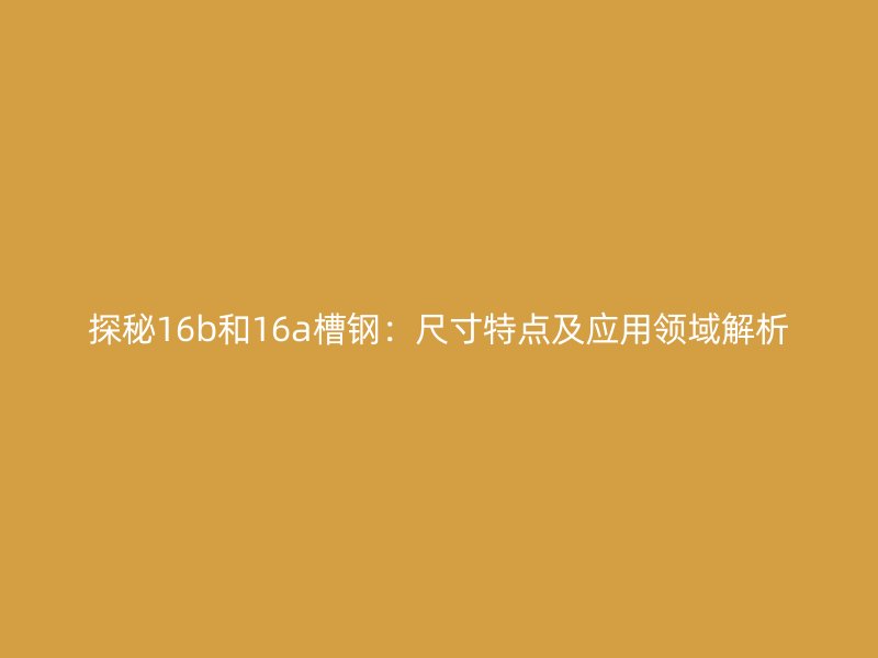 探秘16b和16a槽鋼：尺寸特點(diǎn)及應(yīng)用領(lǐng)域解析