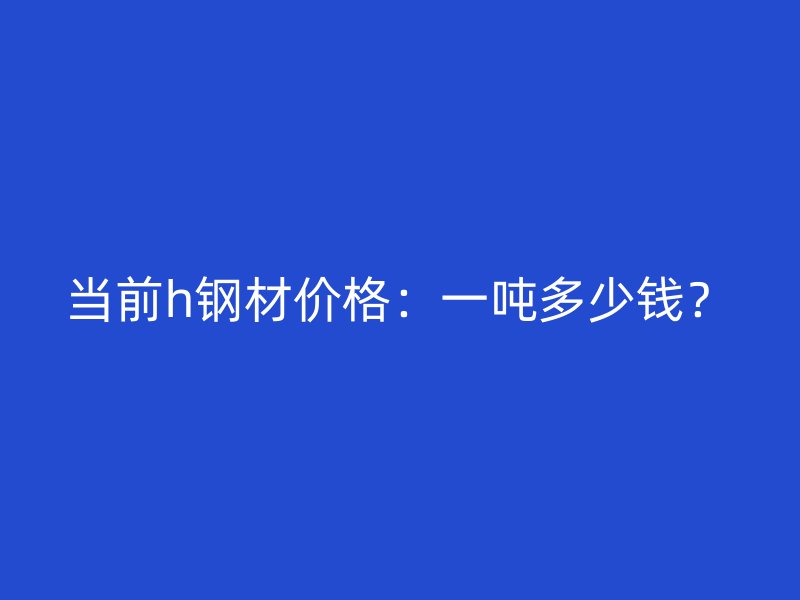 當(dāng)前h鋼材價(jià)格：一噸多少錢？