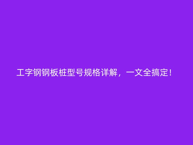 工字鋼鋼板樁型號規(guī)格詳解，一文全搞定！