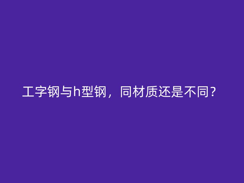 工字鋼與h型鋼，同材質(zhì)還是不同？
