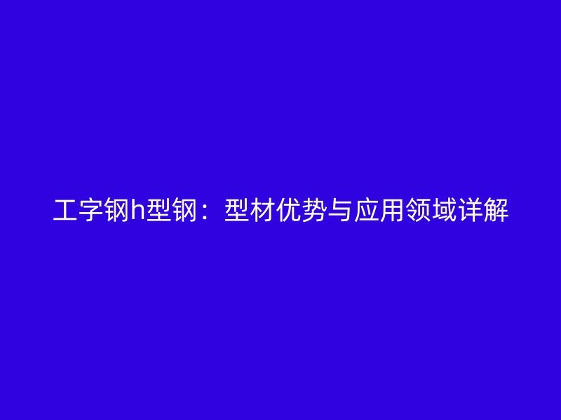 工字鋼h型鋼：型材優(yōu)勢與應(yīng)用領(lǐng)域詳解