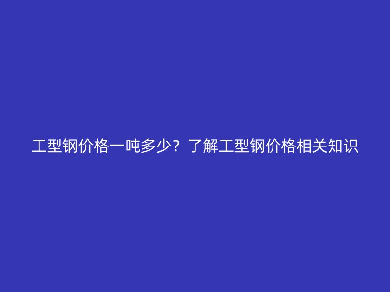 工型鋼價(jià)格一噸多少？了解工型鋼價(jià)格相關(guān)知識(shí)