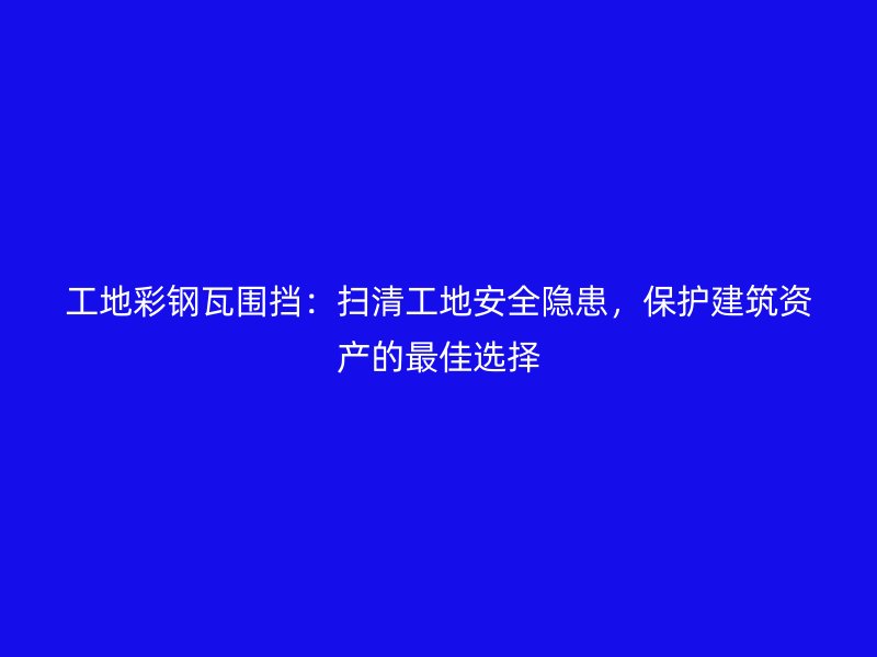 工地彩鋼瓦圍擋：掃清工地安全隱患，保護(hù)建筑資產(chǎn)的最佳選擇