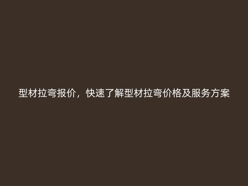 型材拉彎報價，快速了解型材拉彎價格及服務方案