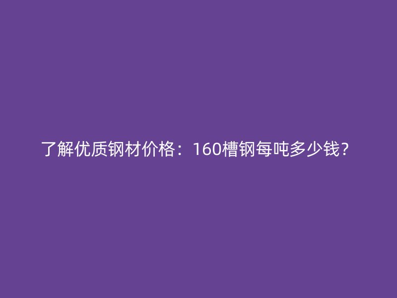 了解優(yōu)質(zhì)鋼材價格：160槽鋼每噸多少錢？