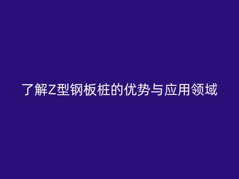 了解Z型鋼板樁的優(yōu)勢與應用領域