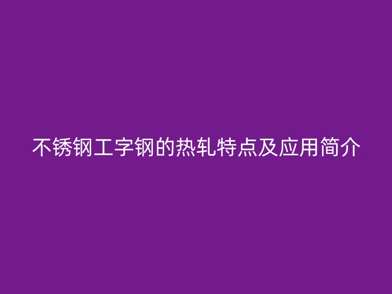 不銹鋼工字鋼的熱軋?zhí)攸c及應(yīng)用簡介