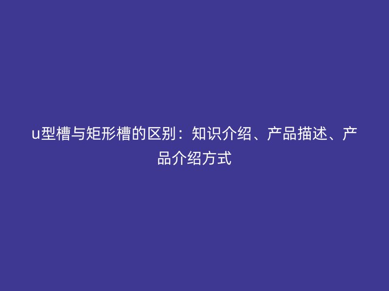 u型槽與矩形槽的區(qū)別：知識介紹、產(chǎn)品描述、產(chǎn)品介紹方式