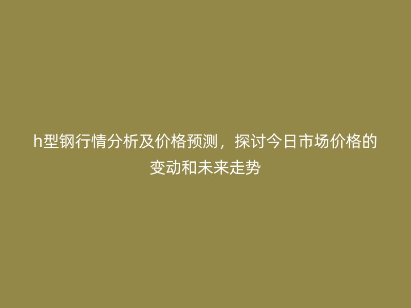 h型鋼行情分析及價(jià)格預(yù)測，探討今日市場價(jià)格的變動(dòng)和未來走勢