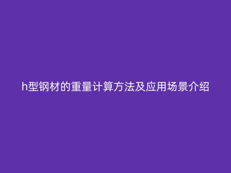 h型鋼材的重量計算方法及應(yīng)用場景介紹