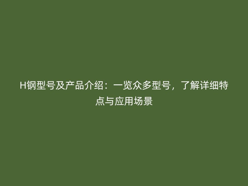 H鋼型號(hào)及產(chǎn)品介紹：一覽眾多型號(hào)，了解詳細(xì)特點(diǎn)與應(yīng)用場(chǎng)景