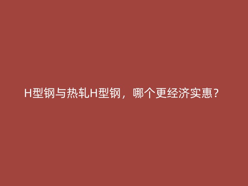 H型鋼與熱軋H型鋼，哪個更經(jīng)濟實惠？