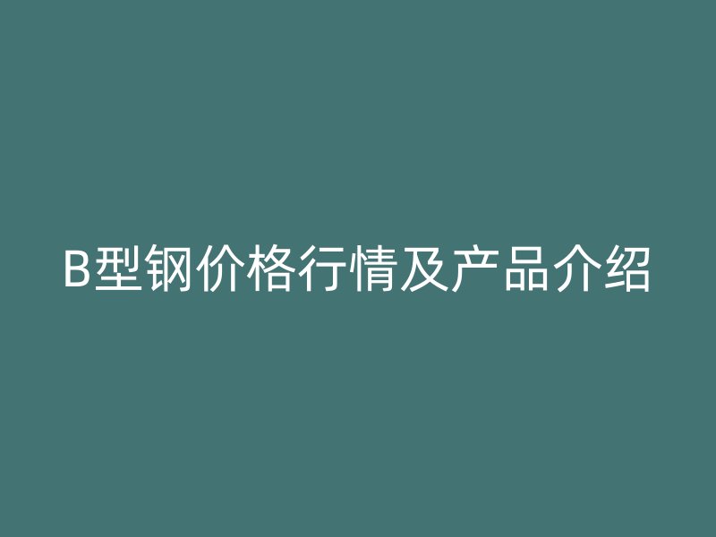 B型鋼價(jià)格行情及產(chǎn)品介紹