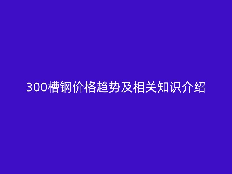 300槽鋼價格趨勢及相關(guān)知識介紹