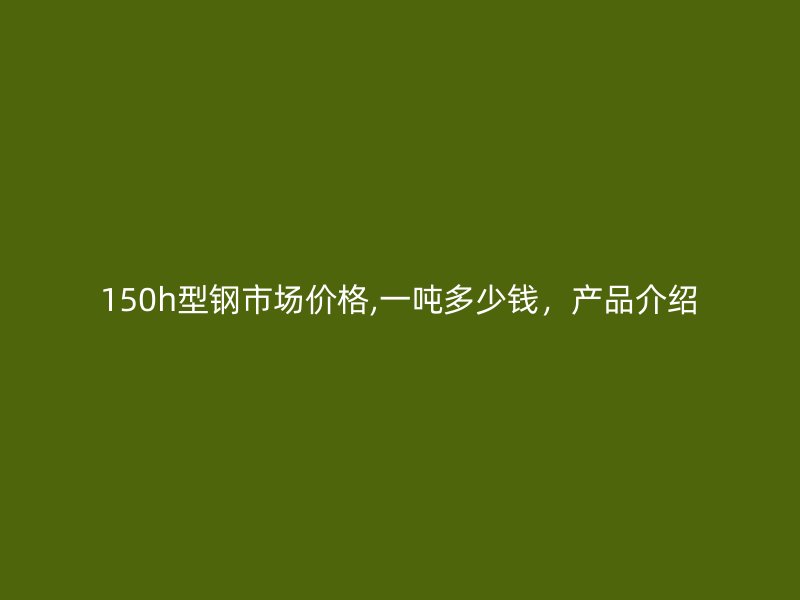 150h型鋼市場(chǎng)價(jià)格,一噸多少錢(qián)，產(chǎn)品介紹