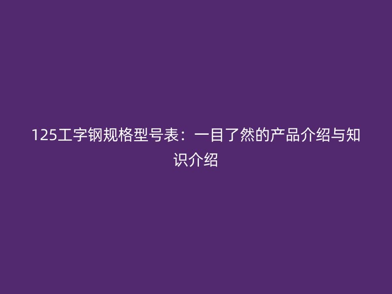 125工字鋼規(guī)格型號表：一目了然的產(chǎn)品介紹與知識介紹
