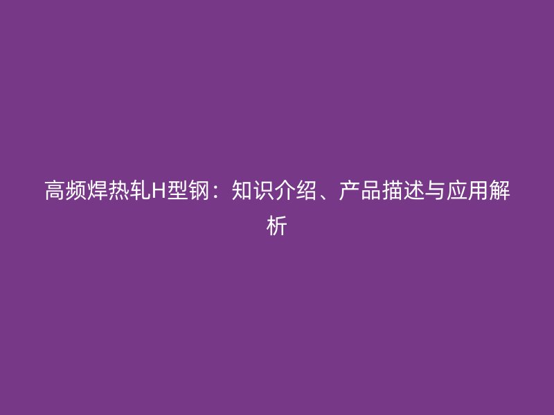 高頻焊熱軋H型鋼：知識介紹、產(chǎn)品描述與應(yīng)用解析