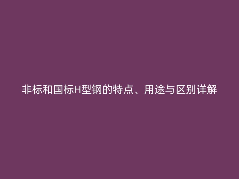 非標(biāo)和國(guó)標(biāo)H型鋼的特點(diǎn)、用途與區(qū)別詳解